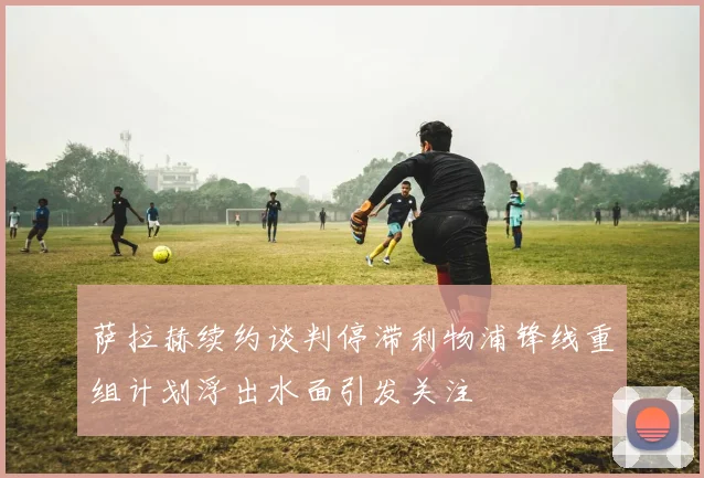 萨拉赫续约谈判停滞利物浦锋线重组计划浮出水面引发关注