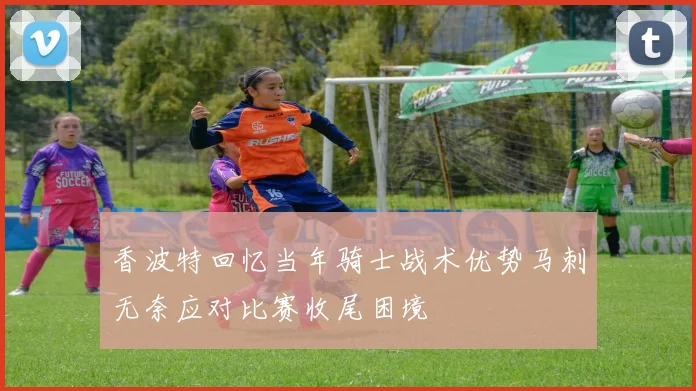 香波特回忆当年骑士战术优势马刺无奈应对比赛收尾困境