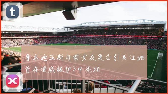 鲁本迪亚斯与前女友复合引关注她曾在漫威银护3中亮相