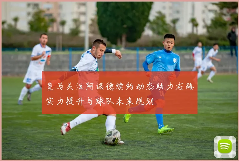 皇马关注阿诺德续约动态助力右路实力提升与球队未来规划