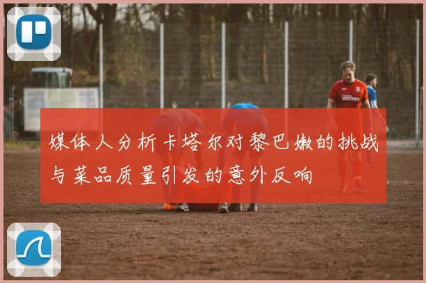 媒体人分析卡塔尔对黎巴嫩的挑战与菜品质量引发的意外反响