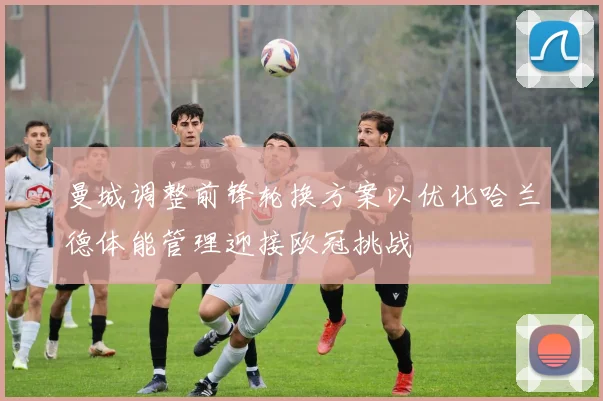 曼城调整前锋轮换方案以优化哈兰德体能管理迎接欧冠挑战