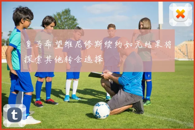 皇马希望维尼修斯续约如无结果将探索其他转会选择