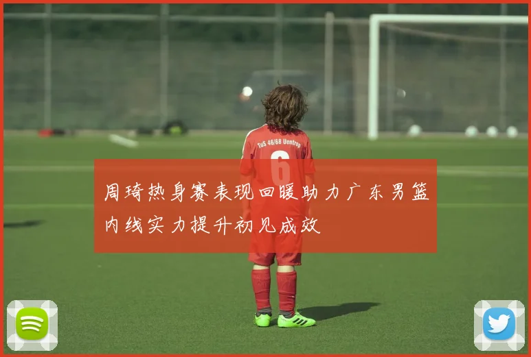 周琦热身赛表现回暖助力广东男篮内线实力提升初见成效